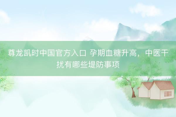 尊龙凯时中国官方入口 孕期血糖升高，中医干扰有哪些堤防事项