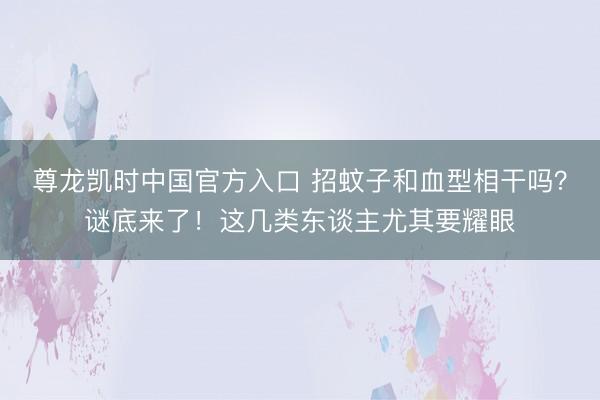 尊龙凯时中国官方入口 招蚊子和血型相干吗？谜底来了！这几类东谈主尤其要耀眼