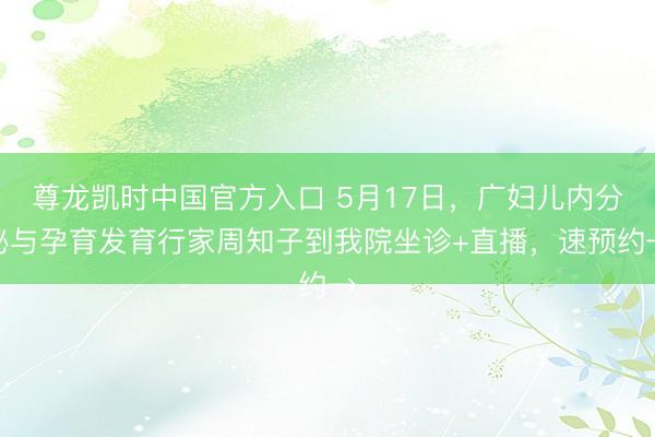 尊龙凯时中国官方入口 5月17日，广妇儿内分泌与孕育发育行家周知子到我院坐诊+直播，速预约→