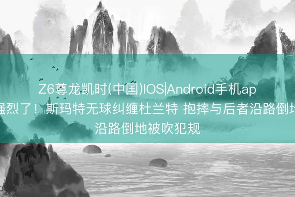 Z6尊龙凯时(中国)IOS|Android手机app下载 太强烈了！斯玛特无球纠缠杜兰特 抱摔与后者沿路倒地被吹犯规