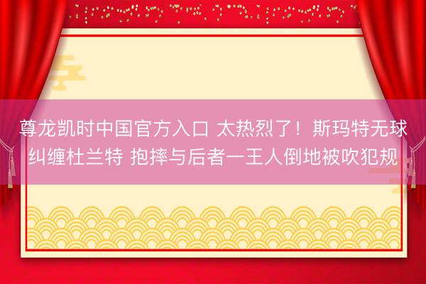 尊龙凯时中国官方入口 太热烈了！斯玛特无球纠缠杜兰特 抱摔与后者一王人倒地被吹犯规