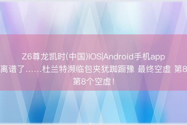 Z6尊龙凯时(中国)IOS|Android手机app下载 太离谱了……杜兰特濒临包夹犹踟蹰豫 最终空虚 第8个空虚！
