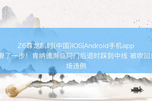 Z6尊龙凯时(中国)IOS|Android手机app下载 滑了一步！肯纳德濒临阿门后退时踩到中线 被吹回场违例
