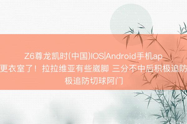 Z6尊龙凯时(中国)IOS|Android手机app下载 回更衣室了！拉拉维亚有些崴脚 三分不中后积极追防切球阿门