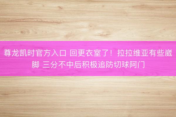 尊龙凯时官方入口 回更衣室了！拉拉维亚有些崴脚 三分不中后积极追防切球阿门