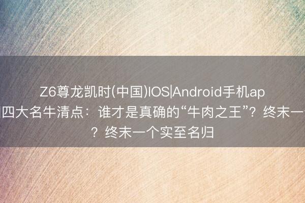 Z6尊龙凯时(中国)IOS|Android手机app下载 中国四大名牛清点：谁才是真确的“牛肉之王”？终末一个实至名归
