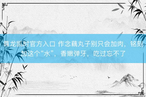 尊龙凯时官方入口 作念藕丸子别只会加肉，铭刻加这个“水”，香嫩弹牙，吃过忘不了