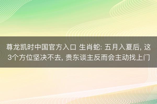 尊龙凯时中国官方入口 生肖蛇: 五月入夏后， 这3个方位坚决不去， 贵东谈主反而会主动找上门