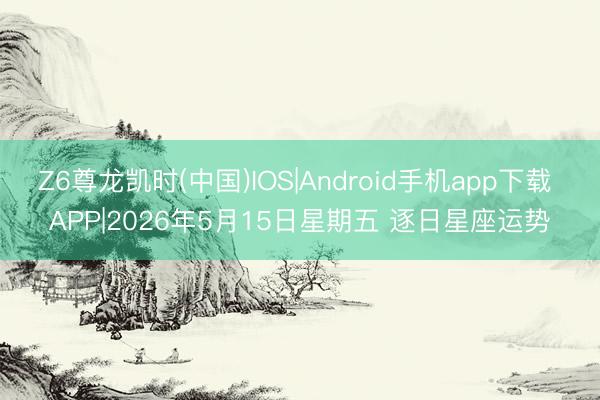 Z6尊龙凯时(中国)IOS|Android手机app下载 APP|2026年5月15日星期五 逐日星座运势