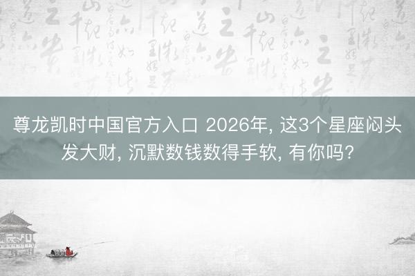 尊龙凯时中国官方入口 2026年， 这3个星座闷头发大财， 沉默数钱数得手软， 有你吗?