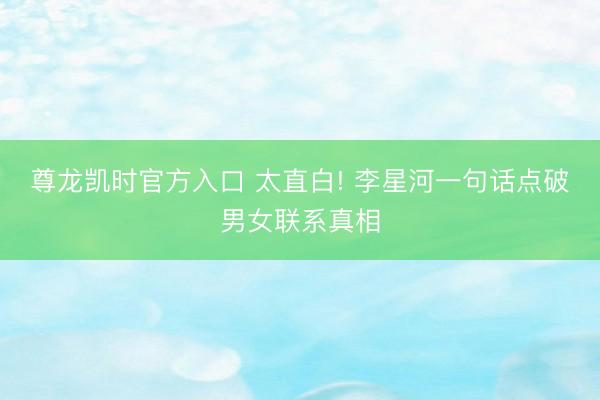 尊龙凯时官方入口 太直白! 李星河一句话点破男女联系真相