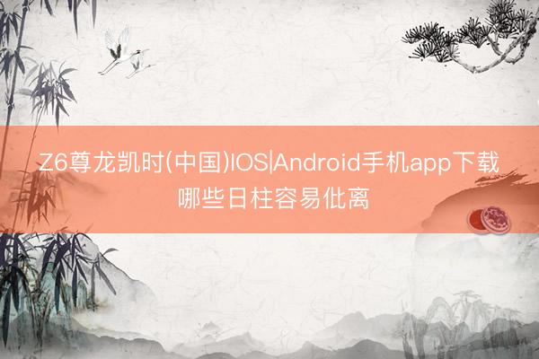 Z6尊龙凯时(中国)IOS|Android手机app下载 哪些日柱容易仳离