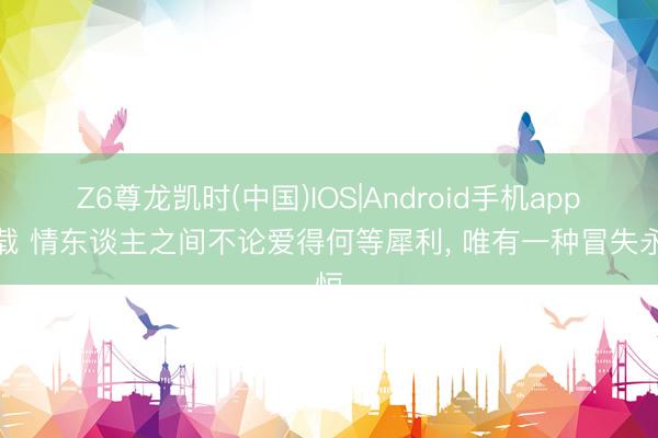 Z6尊龙凯时(中国)IOS|Android手机app下载 情东谈主之间不论爱得何等犀利， 唯有一种冒失永恒