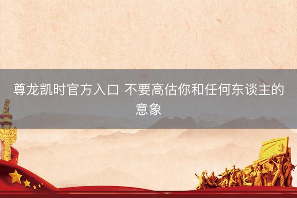 尊龙凯时官方入口 不要高估你和任何东谈主的意象