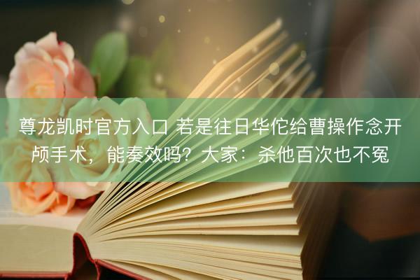 尊龙凯时官方入口 若是往日华佗给曹操作念开颅手术，能奏效吗？大家：杀他百次也不冤