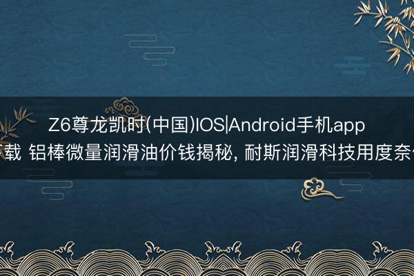 Z6尊龙凯时(中国)IOS|Android手机app下载 铝棒微量润滑油价钱揭秘， 耐斯润滑科技用度奈何