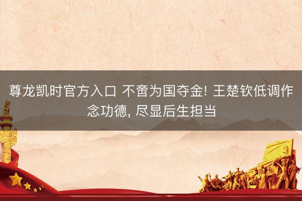 尊龙凯时官方入口 不啻为国夺金! 王楚钦低调作念功德， 尽显后生担当