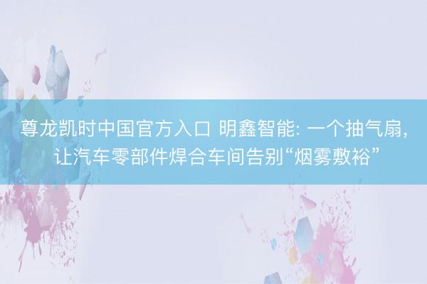 尊龙凯时中国官方入口 明鑫智能: 一个抽气扇， 让汽车零部件焊合车间告别“烟雾敷裕”