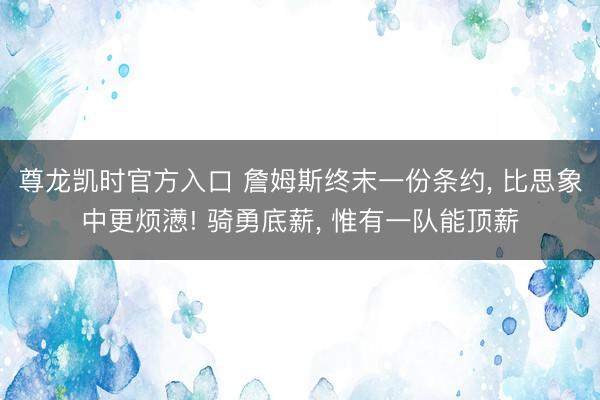 尊龙凯时官方入口 詹姆斯终末一份条约， 比思象中更烦懑! 骑勇底薪， 惟有一队能顶薪