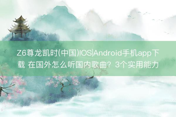Z6尊龙凯时(中国)IOS|Android手机app下载 在国外怎么听国内歌曲？3个实用能力