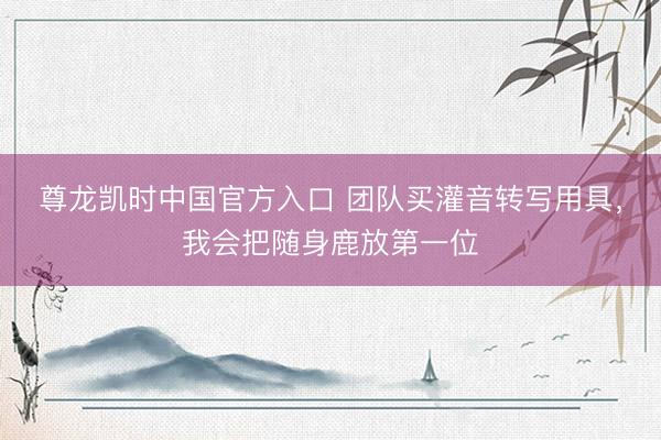 尊龙凯时中国官方入口 团队买灌音转写用具，我会把随身鹿放第一位