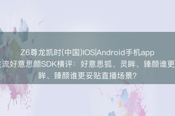Z6尊龙凯时(中国)IOS|Android手机app下载 2026年主流好意思颜SDK横评：好意思狐、灵眸、臻颜谁更妥贴直播场景？