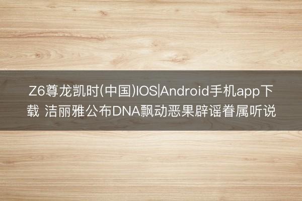 Z6尊龙凯时(中国)IOS|Android手机app下载 洁丽雅公布DNA飘动恶果辟谣眷属听说