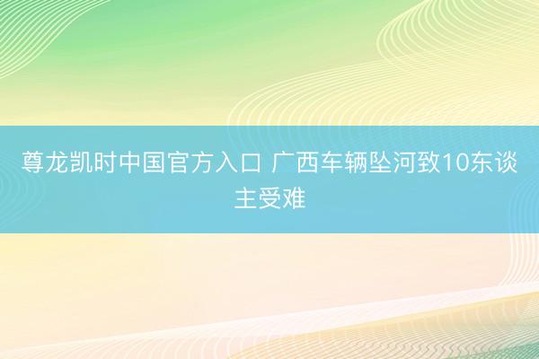 尊龙凯时中国官方入口 广西车辆坠河致10东谈主受难