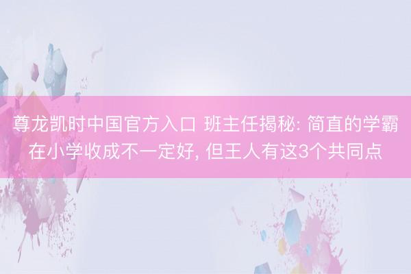 尊龙凯时中国官方入口 班主任揭秘: 简直的学霸在小学收成不一定好， 但王人有这3个共同点