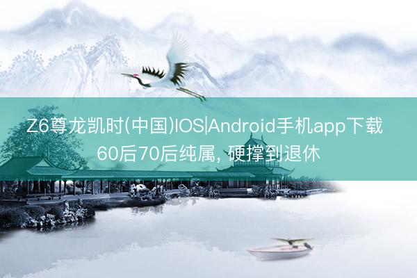 Z6尊龙凯时(中国)IOS|Android手机app下载 60后70后纯属， 硬撑到退休
