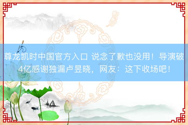 尊龙凯时中国官方入口 说念了歉也没用！导演破4亿感谢独漏卢昱晓，网友：这下收场吧！