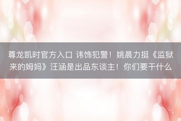 尊龙凯时官方入口 讳饰犯警！姚晨力挺《监狱来的姆妈》汪涵是出品东谈主！你们要干什么