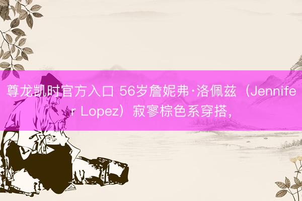 尊龙凯时官方入口 56岁詹妮弗·洛佩兹（Jennifer Lopez）寂寥棕色系穿搭，