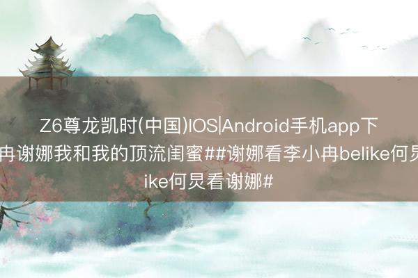 Z6尊龙凯时(中国)IOS|Android手机app下载 #李小冉谢娜我和我的顶流闺蜜##谢娜看李小冉belike何炅看谢娜#