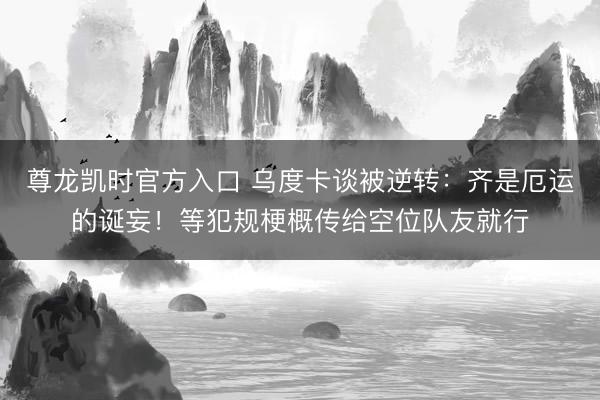 尊龙凯时官方入口 乌度卡谈被逆转：齐是厄运的诞妄！等犯规梗概传给空位队友就行