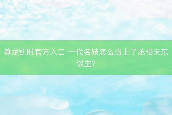 尊龙凯时官方入口 一代名妓怎么当上了丞相夫东谈主？