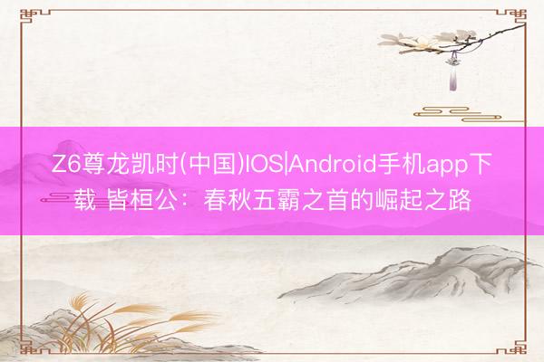 Z6尊龙凯时(中国)IOS|Android手机app下载 皆桓公：春秋五霸之首的崛起之路