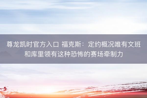 尊龙凯时官方入口 福克斯：定约概况唯有文班和库里领有这种恐怖的赛场牵制力
