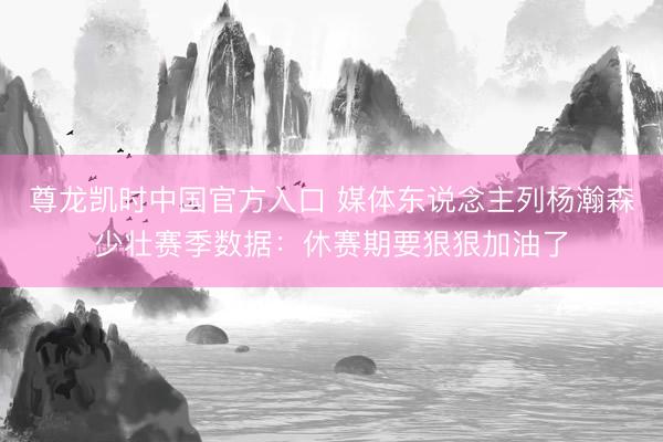 尊龙凯时中国官方入口 媒体东说念主列杨瀚森少壮赛季数据：休赛期要狠狠加油了