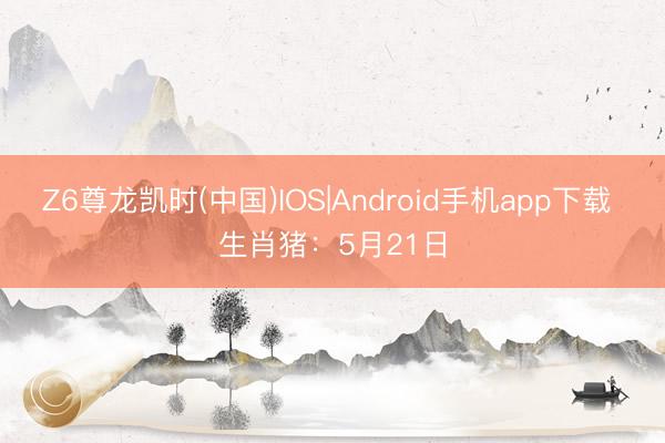 Z6尊龙凯时(中国)IOS|Android手机app下载 生肖猪：5月21日