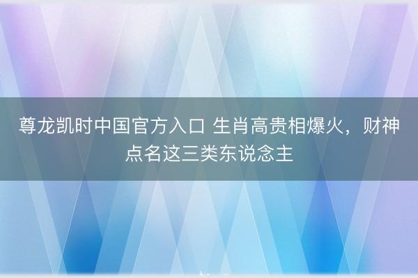 尊龙凯时中国官方入口 生肖高贵相爆火，财神点名这三类东说念主