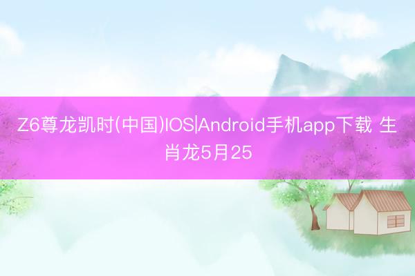 Z6尊龙凯时(中国)IOS|Android手机app下载 生肖龙5月25