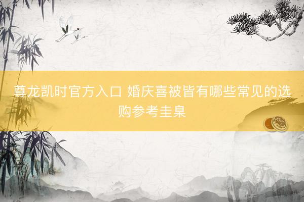 尊龙凯时官方入口 婚庆喜被皆有哪些常见的选购参考圭臬
