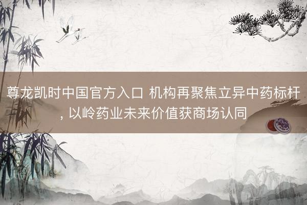 尊龙凯时中国官方入口 机构再聚焦立异中药标杆， 以岭药业未来价值获商场认同