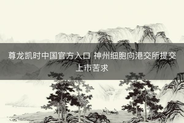尊龙凯时中国官方入口 神州细胞向港交所提交上市苦求