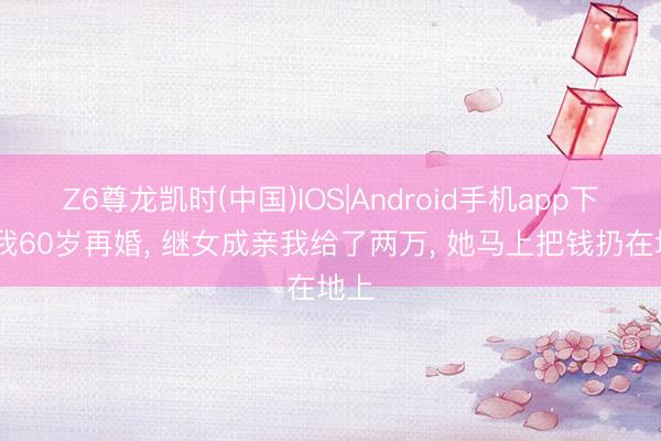 Z6尊龙凯时(中国)IOS|Android手机app下载 我60岁再婚， 继女成亲我给了两万， 她马上把钱扔在地上