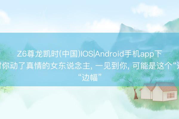 Z6尊龙凯时(中国)IOS|Android手机app下载 对你动了真情的女东说念主， 一见到你， 可能是这个“边幅”