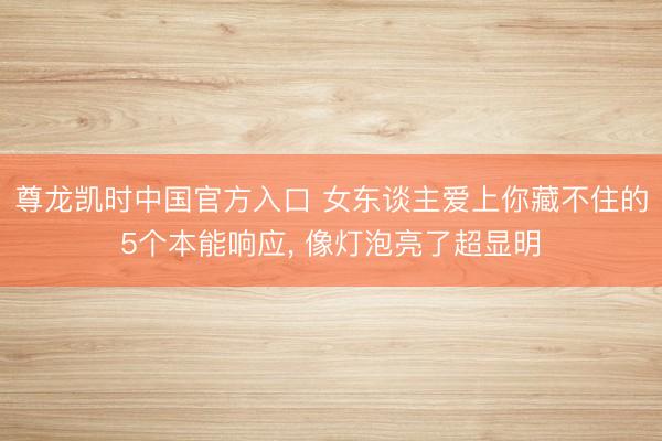 尊龙凯时中国官方入口 女东谈主爱上你藏不住的5个本能响应， 像灯泡亮了超显明