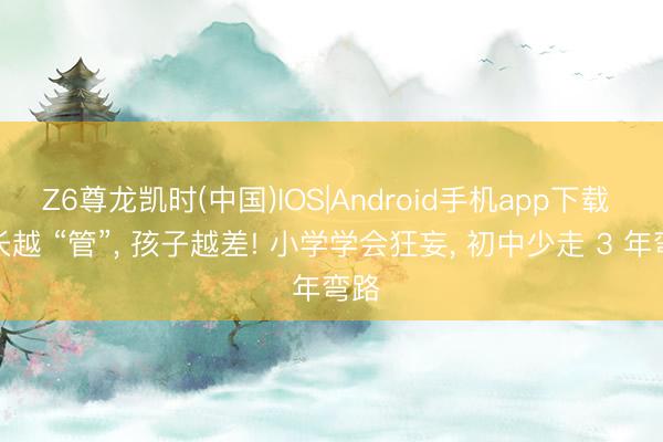 Z6尊龙凯时(中国)IOS|Android手机app下载 家长越 “管”， 孩子越差! 小学学会狂妄， 初中少走 3 年弯路