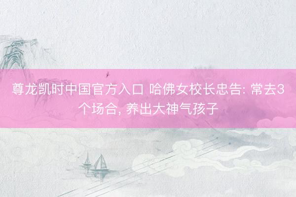 尊龙凯时中国官方入口 哈佛女校长忠告: 常去3个场合， 养出大神气孩子